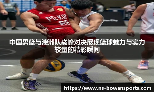 中国男篮与澳洲队巅峰对决展现篮球魅力与实力较量的精彩瞬间